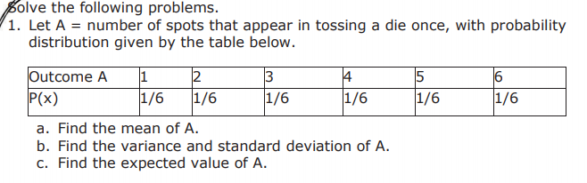 Bolve the following problems.
1. Let A = number of spots that appear in tossing a die once, with probability
distribution given by the table below.
12
Outcome A
P(x)
15
1/6
4
1/6
1/6
1/6
1/6
1/6
a. Find the mean of A.
b. Find the variance and standard deviation of A.
c. Find the expected value of A.

