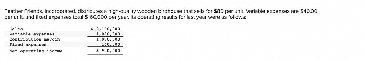 Feather Friends, Incorporated, distributes a high-quality wooden birdhouse that sells for $80 per unit. Variable expenses are $40.00
per unit, and fixed expenses total $160,000 per year. Its operating results for last year were as follows:
$ 2,160,000
1,080,000
1,080,000
160,000
$ 920,000
Sales
Variable expenses
Contribution margin
Fixed expenses
Net operating income
