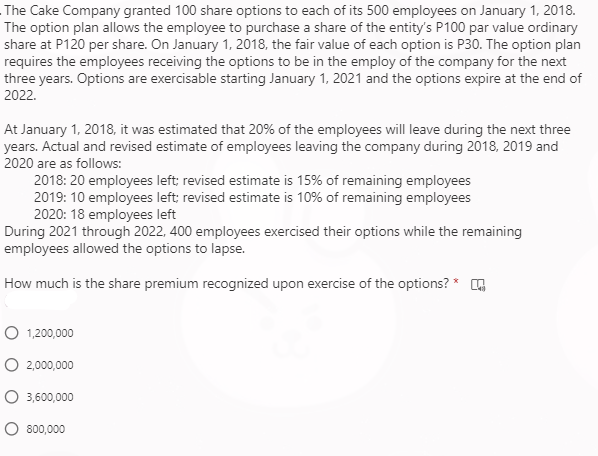 The Cake Company granted 100 share options to each of its 500 employees on January 1, 2018.
The option plan allows the employee to purchase a share of the entity's P100 par value ordinary
share at P120 per share. On January 1, 2018, the fair value of each option is P30. The option plan
requires the employees receiving the options to be in the employ of the company for the next
three years. Options are exercisable starting January 1, 2021 and the options expire at the end of
2022.
At January 1, 2018, it was estimated that 20% of the employees will leave during the next three
years. Actual and revised estimate of employees leaving the company during 2018, 2019 and
2020 are as follows:
2018: 20 employees left; revised estimate is 15% of remaining employees
2019: 10 employees left; revised estimate is 10% of remaining employees
2020: 18 employees left
During 2021 through 2022, 400 employees exercised their options while the remaining
employees allowed the options to lapse.
How much is the share premium recognized upon exercise of the options? * E
O 1,200,000
O 2,000,000
O 3,600,000
O 800,000
