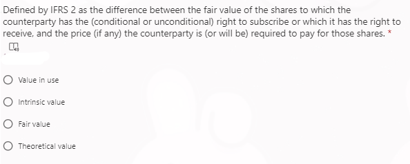 Defined by IFRS 2 as the difference between the fair value of the shares to which the
counterparty has the (conditional or unconditional) right to subscribe or which it has the right to
receive, and the price (if any) the counterparty is (or will be) required to pay for those shares.
Value in use
Intrinsic value
Fair value
Theoretical value

