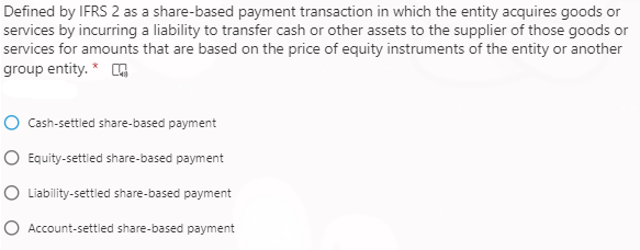 Defined by IFRS 2 as a share-based payment transaction in which the entity acquires goods or
services by incurring a liability to transfer cash or other assets to the supplier of those goods or
services for amounts that are based on the price of equity instruments of the entity or another
group entity. * G
Cash-settled share-based payment
O Equity-settled share-based payment
IO Liability-settled share-based payment
O Account-settled share-based payment

