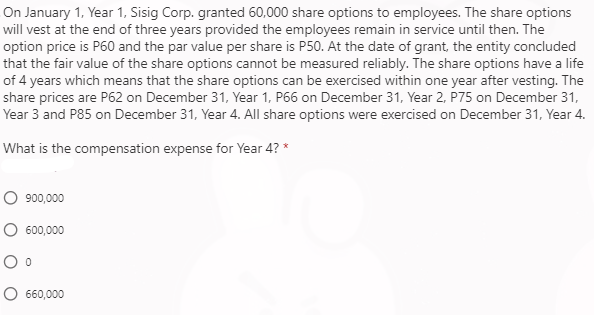 On January 1, Year 1, Sisig Corp. granted 60,000 share options to employees. The share options
will vest at the end of three years provided the employees remain in service until then. The
option price is P60 and the par value per share is P50. At the date of grant, the entity concluded
that the fair value of the share options cannot be measured reliably. The share options have a life
of 4 years which means that the share options can be exercised within one year after vesting. The
share prices are P62 on December 31, Year 1, P66 on December 31, Year 2, P75 on December 31,
Year 3 and P85 on December 31, Year 4. All share options were exercised on December 31, Year 4.
What is the compensation expense for Year 4? *
O 900,000
O 600,000
660,000
