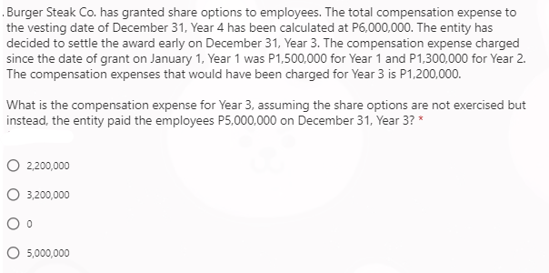 Burger Steak Co. has granted share options to employees. The total compensation expense to
the vesting date of December 31, Year 4 has been calculated at P6,000,000. The entity has
decided to settle the award early on December 31, Year 3. The compensation expense charged
since the date of grant on January 1, Year 1 was P1,500,000 for Year 1 and P1,300,000 for Year 2.
The compensation expenses that would have been charged for Year 3 is P1,200,000.
What is the compensation expense for Year 3, assuming the share options are not exercised but
instead, the entity paid the employees P5,000,000 on December 31, Year 3? *
2,200,000
3,200,000
5,000,000
