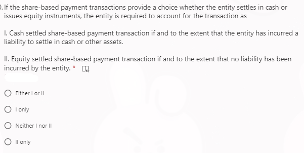 ). If the share-based payment transactions provide a choice whether the entity settles in cash or
issues equity instruments, the entity is required to account for the transaction as
I. Cash settled share-based payment transaction if and to the extent that the entity has incurred a
liability to settle in cash or other assets.
II. Equity settled share-based payment transaction if and to the extent that no liability has been
incurred by the entity. * A
O Either I or II
O I only
O Neither I nor II
O Il only
