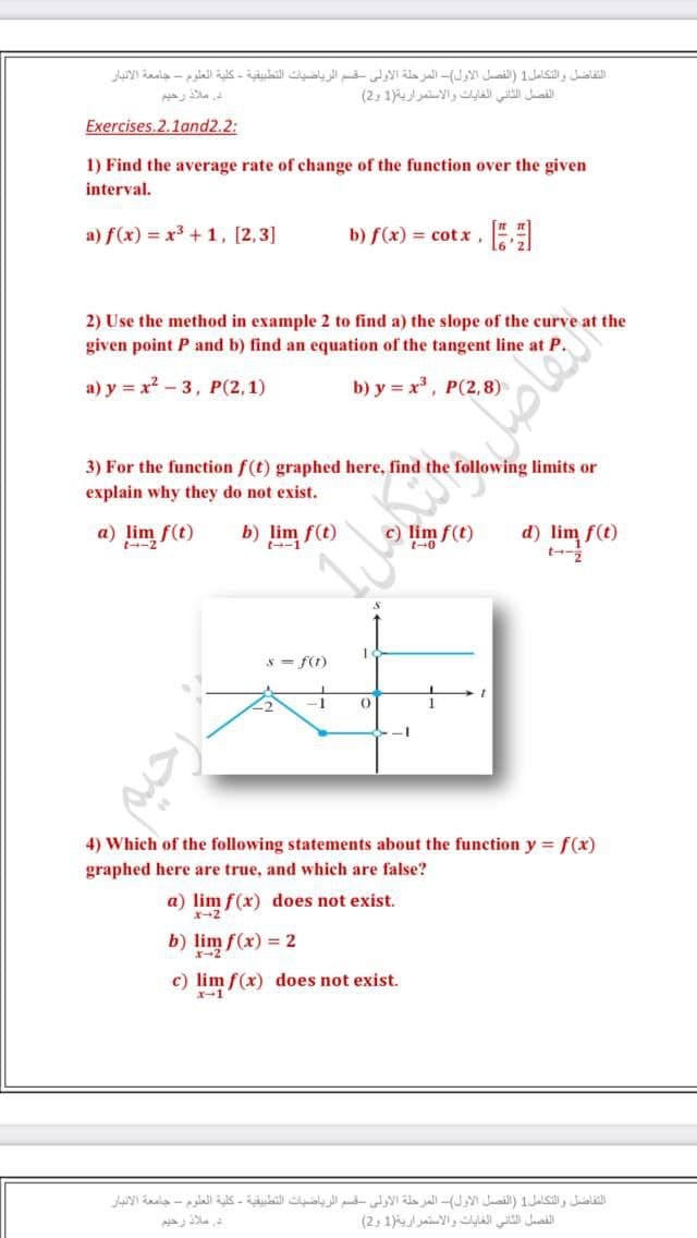 التفاضل والتكامل1 )الفصل الأول(- المرحلة الأولى قسم الرياضيات التطبيقية - كلية العلوم - جامعة الانبار
دي ملاذ رحيم
الفصل الثاني الغايات والاستمراريةر1 و2(
Exercises.2.1and2.2:
1) Find the average rate of change of the function over the given
interval.
a) f(x) = x3 + 1, [2,3]
b) f(x) = cot x ,
2) Use the method in example 2 to find a) the slope of the curve at the
given point P and b) find an equation of the tangent line at P.
a) y = x - 3, P(2,1)
b) y = x, P(2, 8)
3) For the funcetion f(t) graphed here, find the following limits or
explain why they do not exist.
a) lim f(t)
t-2
b) lim f(t)
t--1
c) lim f(t)
d) lim f(t)
t-
t-0
s = f(t)
I-
-1
4) Which of the following statements about the function y = f(x)
graphed here are true, and which are false?
a) lim f(x) does not exist.
X-2
b) lim f(x) = 2
c) lim f(x) does not exist.
x-1
التفاضل والتكامل1 )الفصل الأول(- المرحلة الأولي قسم الرياضيات التطبيقية - كلية العلوم - جامعة الانبار
در ملاذ رحيم
الفصل الثاني الغايات والاستمرارية)1 و2(
