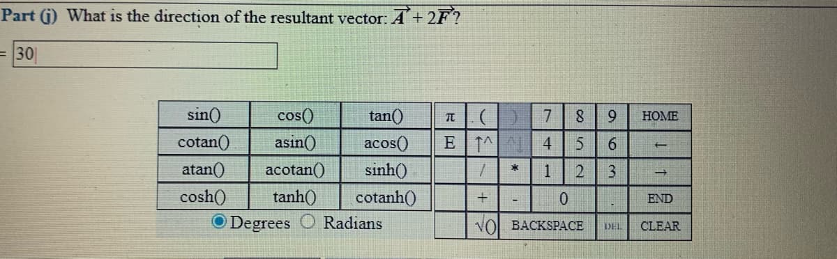 Part (j) What is the direction of the resultant vector: A +2F?
= 30
sin()
cos()
tan()
acos()
sinh()
7
HOME
cotan()
asin()
E 1^
4.
6.
atan()
acotan()
*
1
cosh()
tanh()
cotanh()
END
O Degrees
Radians
VO BACKSPACE
DEL
CLEAR
