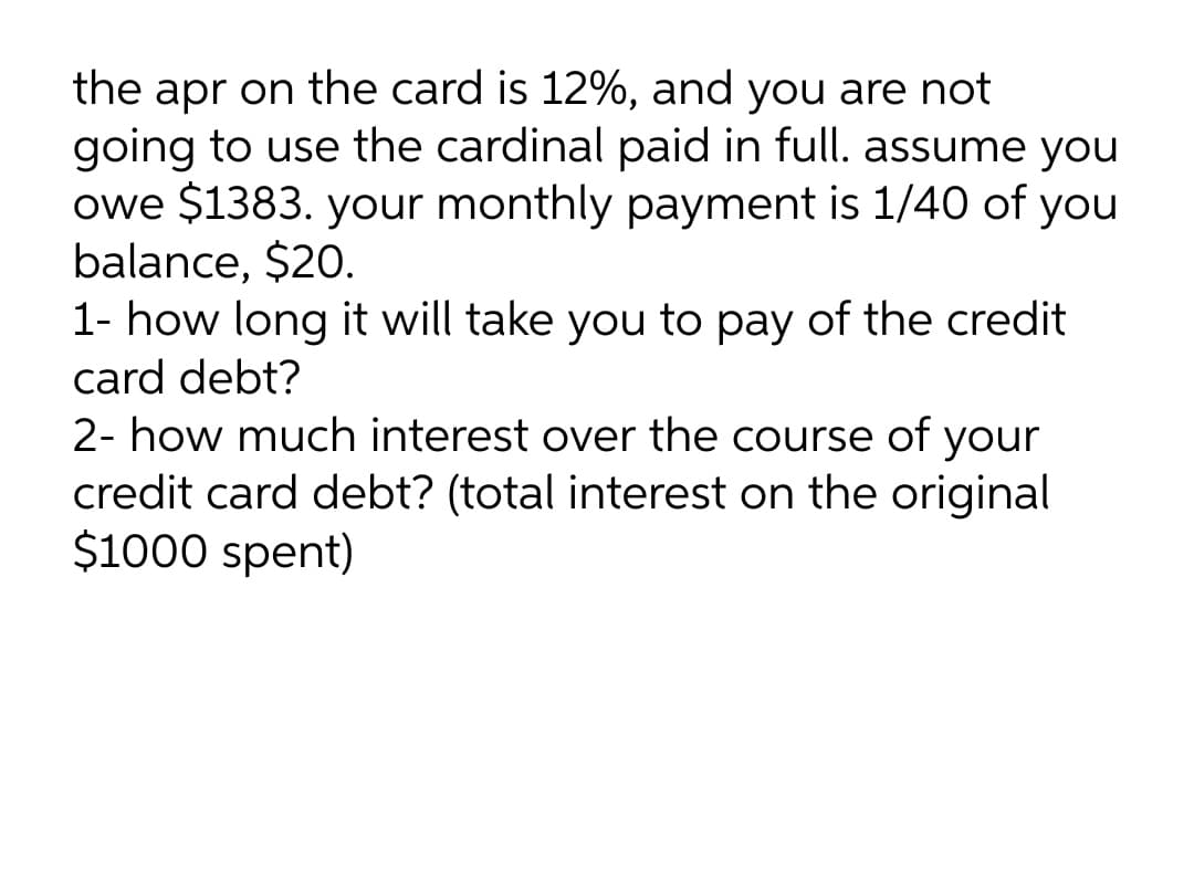 the apr on the card is 12%, and you are not
going to use the cardinal paid in full. assume you
owe $1383. your monthly payment is 1/40 of you
balance, $20.
1- how long it will take you to pay of the credit
card debt?
2- how much interest over the course of your
credit card debt? (total interest on the original
$1000 spent)
