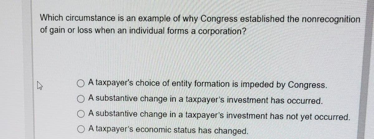 Which circumstance is an example of why Congress established the nonrecognition
of gain or loss when an individual forms a corporation?
O A taxpayer's choice of entity formation is impeded by Congress.
O A substantive change in a taxpayer's investment has occurred.
O A substantive change in a taxpayer's investment has not yet occurred.
O A taxpayer's economic status has changed.
