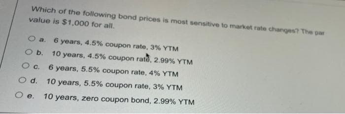 Which of the following bond prices is most sensitive to market rate changes? The par
value is $1,000 for all.
O a.
6 years, 4.5% coupon rate, 3% YTM
O b. 10 years, 4.5% coupon rate, 2.99% YTM
O c. 6 years, 5.5% coupon rate, 4% YTM
O d. 10 years, 5.5% coupon rate, 3% YTM
е.
10 years, zero coupon bond, 2.99% YTM
