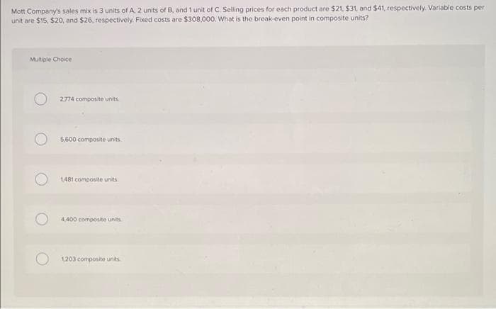 Mott Company's sales mix is 3 units of A, 2 units of B, and 1 unit of C. Selling prices for each product are $21, $31, and $41, respectively. Variable costs per
unit are $15, $20, and $26, respectively. Fixed costs are $308,000. What is the break-even point in composite units?
Multiple Choice
2,774 composite units
5,600 composite units
1481 composite units
4.400 composite units
1203 composite units
