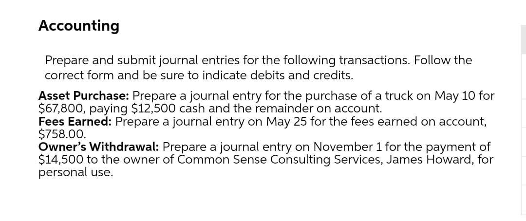 Accounting
Prepare and submit journal entries for the following transactions. Follow the
correct form and be sure to indicate debits and credits.
Asset Purchase: Prepare a journal entry for the purchase of a truck on May 10 for
$67,800, paying $12,500 cash and the remainder on account.
Fees Earned: Prepare a journal entry on May 25 for the fees earned on account,
$758.00.
Owner's Withdrawal: Prepare a journal entry on November 1 for the payment of
$14,500 to the owner of Common Sense Consulting Services, James Howard, for
personal use.
