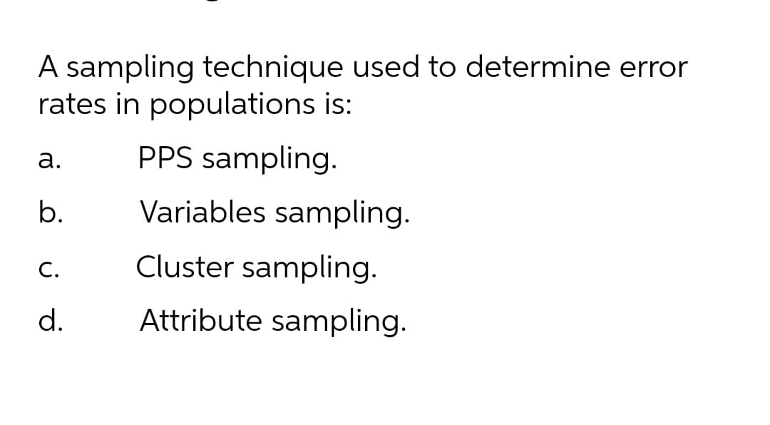 A sampling technique used to determine error
rates in populations is:
а.
PPS sampling.
b.
Variables sampling.
C.
Cluster sampling.
d.
Attribute sampling.

