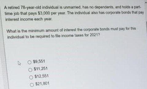 A retired 78-year-old individual is unmarried, has no dependents, and holds a part-
time job that pays $3,000 per year. The individual also has corporate bonds that pay
interest income each year.
What is the minimum amount of interest the corporate bonds must pay for this
individual to be required to file income taxes for 2021?
$9,551
O $11,251
O $12,551
$21,801
