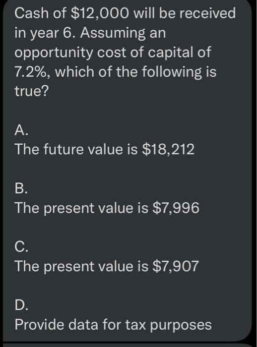 Cash of $12,000 will be received
in year 6. Assuming an
opportunity cost of capital of
7.2%, which of the following is
true?
А.
The future value is $18,212
В.
The present value is $7,996
С.
The present value is $7,907
D.
Provide data for tax purposes
