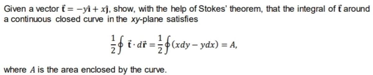 Given a vector i = -yî + xî, show, with the help of Stokes' theorem, that the integral of f around
a continuous closed curve in the xy-plane satisfies
so i· dř =;•(xdy – ydx) = A,
%3D
where A is the area enclosed by the curve.
