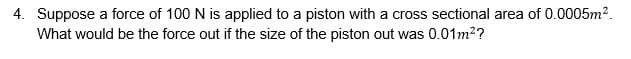 4. Suppose a force of 100 N is applied to a piston with a cross sectional area of 0.0005m?.
What would be the force out if the size of the piston out was 0.01m2?
