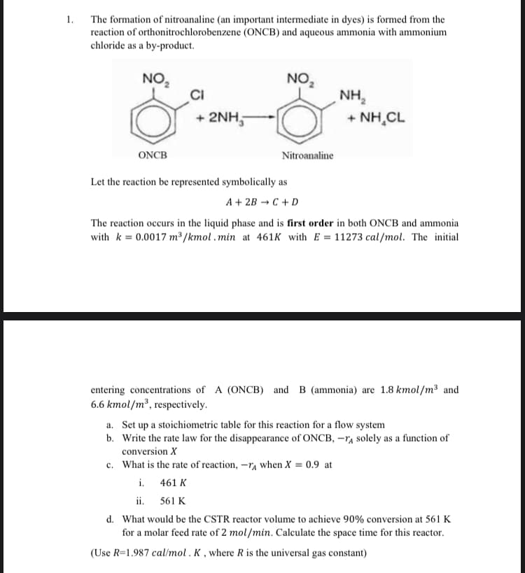 The formation of nitroanaline (an important intermediate in dyes) is formed from the
reaction of orthonitrochlorobenzene (ONCB) and aqueous ammonia with ammonium
chloride as a by-product.
NO,
NO,
NH,
+ 2NH,
+ NH,CL
ONCB
Nitroanaline
Let the reaction be represented symbolically as
A + 2B →C +D
The reaction occurs in the liquid phase and is first order in both ONCB and ammonia
with k = 0.0017 m /kmol.min at 461K with E = 11273 cal/mol. The initial
entering concentrations of A (ONCB) and B (ammonia) are 1.8 kmol/m³ and
6.6 kmol/m², respectively.
a. Set up a stoichiometric table for this reaction for a flow system
b. Write the rate law for the disappearance of ONCB, -rA solely as a function of
conversion X
c. What is the rate of reaction, -r, when X = 0.9 at
i. 461 K
ii. 561 K
d. What would be the CSTR reactor volume to achieve 90% conversion at 561 K
for a molar feed rate of 2 mol/min. Calculate the space time for this reactor.
(Use R=1.987 cal/mol. K, where R is the universal gas constant)
