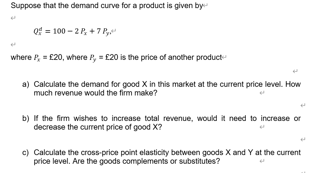 Suppose that the demand curve for a product is given bye
Q = 100 – 2 Px + 7 Py,“
where P = £20, where P, = £20 is the price of another product-
%3D
a) Calculate the demand for good X in this market at the current price level. How
much revenue would the firm make?
b) If the firm wishes to increase total revenue, would it need to increase or
decrease the current price of good X?
c) Calculate the cross-price point elasticity between goods X and Y at the current
price level. Are the goods complements or substitutes?
