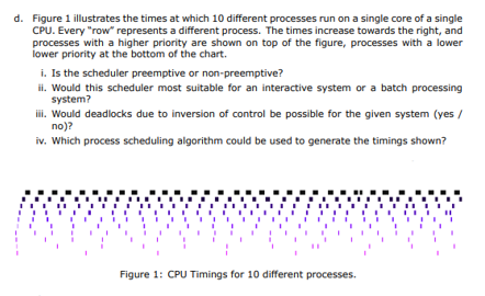 d. Figure 1 illustrates the times at which 10 different processes run on a single core of a single
CPU. Every "row" represents a different process. The times increase towards the right, and
processes with a higher priority are shown on top of the figure, processes with a lower
lower priority at the bottom of the chart.
i. Is the scheduler preemptive or non-preemptive?
ii. Would this scheduler most suitable for an interactive system or a batch processing
system?
iii. Would deadlocks due to inversion of control be possible for the given system (yes /
no)?
iv. Which process scheduling algorithm could be used to generate the timings shown?
Figure 1: CPU Timings for 10 different processes.
