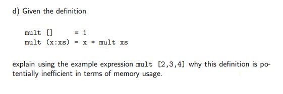 d) Given the definition
mult []
= 1
mult (x:xs) = x * mult xs
explain using the example expression mult [2,3,4] why this definition is po-
tentially inefficient in terms of memory usage.