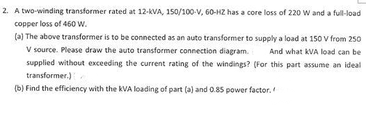 2. A two-winding transformer rated at 12-kVA, 150/100-V, 60-HZ has a core loss of 220 W and a full-load
copper loss of 460 w.
(a) The above transformer is to be connected as an auto transformer to supply a load at 150 V from 250
V source. Please draw the auto transformer connection diagram.
And what kVA load can be
supplied without exceeding the current rating of the windings? (For this part assume an ideal
transformer.)
(b) Find the efficiency with the kVA loading of part (a) and 0.85 power factor.
