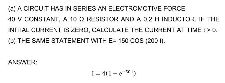 (a) A CIRCUIT HAS IN SERIES AN ELECTROMOTIVE FORCE
40 V CONSTANT, A 10 Q RESISTOR AND A 0.2 H INDUCTOR. IF THE
INITIAL CURRENT IS ZERO, CALCULATE THE CURRENT AT TIME t> 0.
(b) THE SAME STATEMENT WITH E= 150 COS (200 t).
ANSWER:
I = 4(1 – e-50 t)
