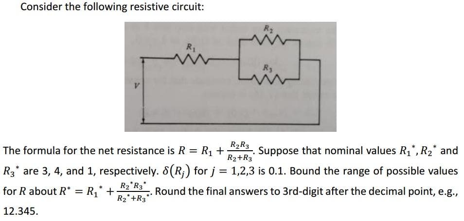Consider the following resistive circuit:
R2
R1
R3
R2R3
Suppose that nominal values R1*, R2* and
The formula for the net resistance is R = R, +
R2+R3
R3* are 3, 4, and 1, respectively. 8(R;) for j = 1,2,3 is 0.1. Bound the range of possible values
R2*R3*
R2*+R3
for R about R* = R,* +
Round the final answers to 3rd-digit after the decimal point, e.g.,
12.345.
