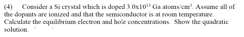 Consider a Si crystal which is doped 3.0x1013 Ga atoms/cm³. Assume all of
(4)
the dopants are ionized and that the semiconductor is at room temperature.
Calculate the equilibrium electron and hole concentrations. Show the quadratic
solution.
