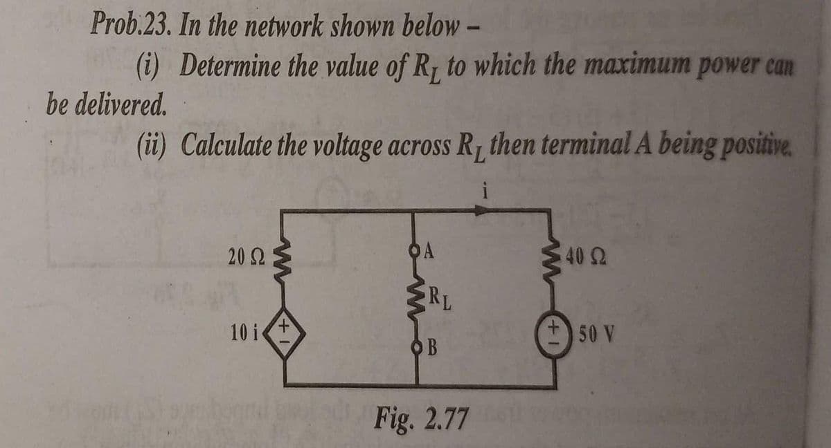 Prob.23. In the network shown below –
(i) Determine the value of R, to which the maximum power can
be delivered.
(ii) Calculate the voltage across R, then terminal A being positive.
i
20 Ω
OA
40 2
RL
10 i+
50 V
OB
Fig. 2.77
+1
