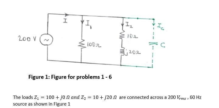 Ic
102
200V
j202
Figure 1: Figure for problems 1-6
The loads Z1 = 100 + jo N and Z2 = 10 + j20n are connected across a 200 Vrms , 60 Hz
source as shown in Figure 1
K-
AH
