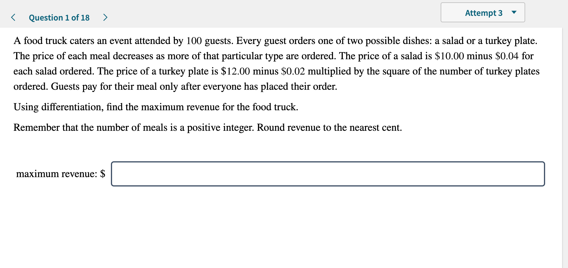 Attempt 3
>
Question 1 of 18
A food truck caters an event attended by 100 guests. Every guest orders one of two possible dishes: a salad or a turkey plate
The price of each meal decreases as more of that particular type are ordered. The price of a salad is $10.00 minus $0.04 for
each salad ordered. The price of a turkey plate is $12.00 minus $0.02 multiplied by the square of the number of turkey plates
ordered. Guests pay for their meal only after everyone has placed their order.
Using differentiation, find the maximum revenue for the food truck.
Remember that the number of meals is a positive integer. Round revenue to the nearest cent
maximum revenue: $

