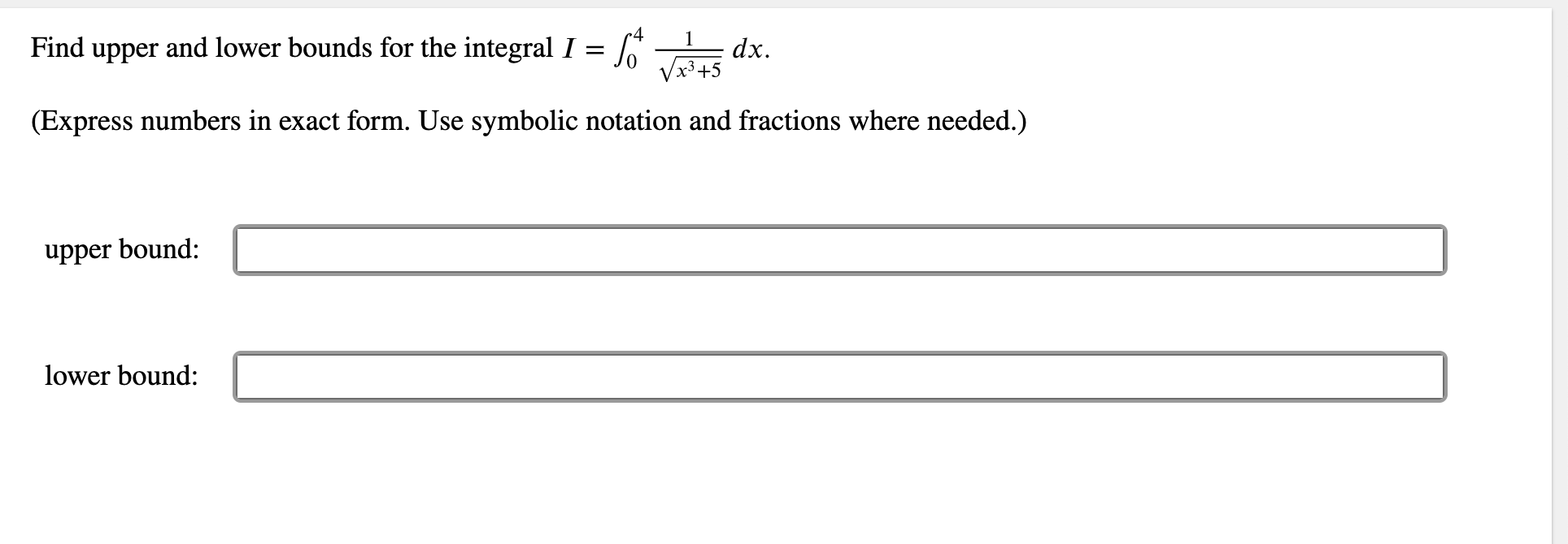 1
Find upper and lower bounds for the integral I =
dx.
x3+5
(Express numbers in exact form. Use symbolic notation and fractions where needed.)
upper bound:
lower bound:
