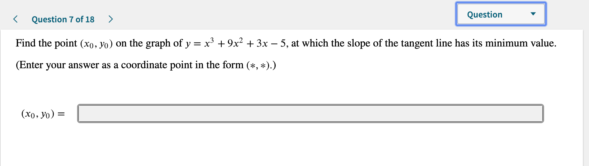 Question
Question 7 of 18
Find the point (xo, yo) on the graph of y x3 9x2 3x - 5, at which the slope of the tangent line has its minimum value.
(Enter your answer as a coordinate point in the form (*, *).)
(x0, yo) =
