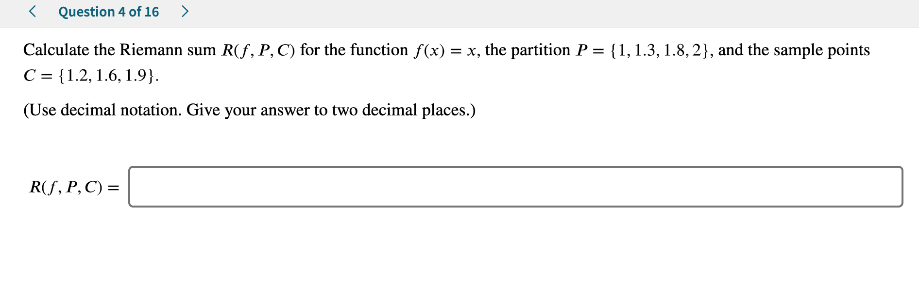Question 4 of 16
Calculate the Riemann sum R(f, P, C) for the function f(x) x, the partition P = {1,1.3, 1.8,2}, and the sample points
C 1.2, 1.6, 1.9}
(Use decimal notation. Give your answer to two decimal places.)
R(f, P, C)
