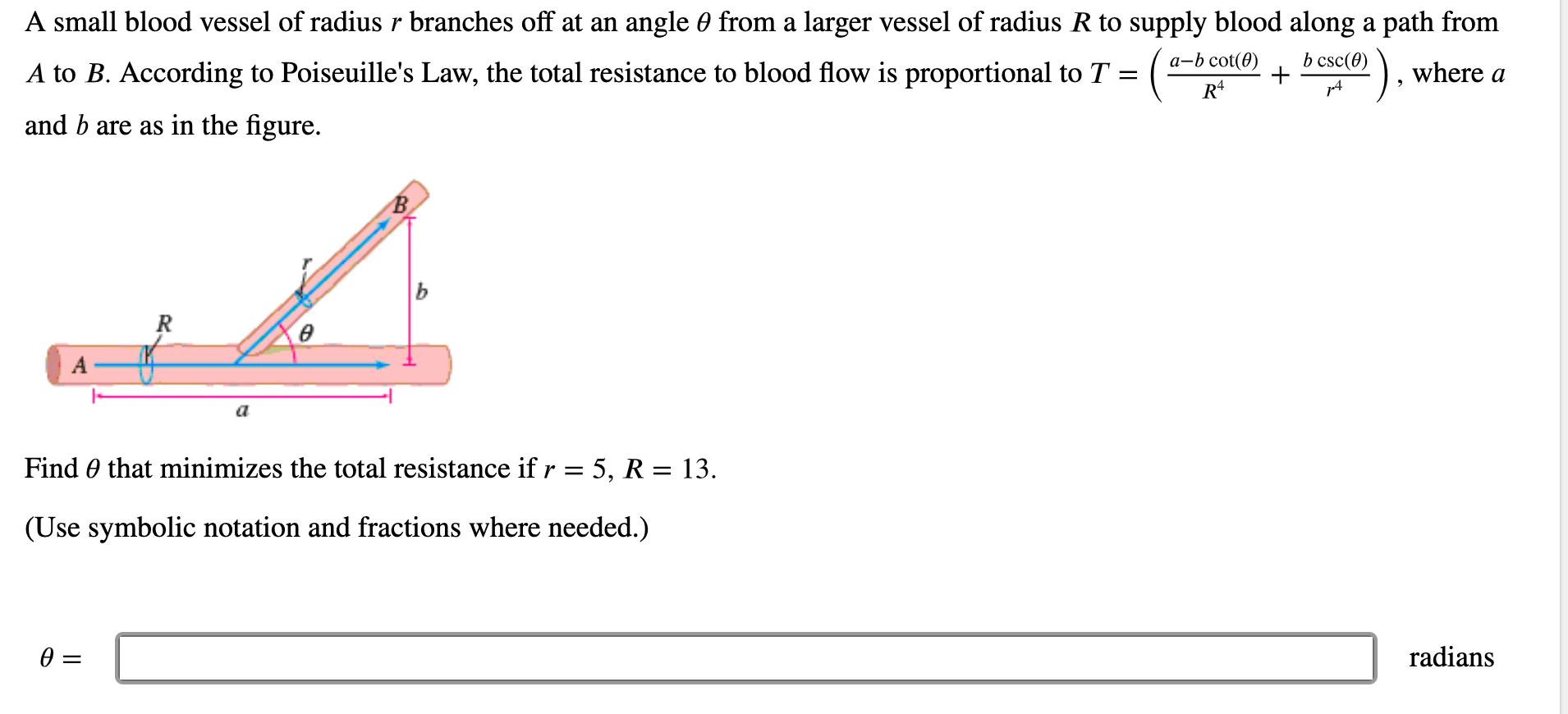 A small blood vessel of radius r branches off at an angle 0 from a larger vessel of radius R to supply blood along a path from
а-b cot(0)
b csc(0)
A to B. According to Poiseuille's Law, the total resistance to blood flow is proportional to T = ( -
where a
and b are as in the figure.
В.
ь
R
Find 0 that minimizes the total resistance if r = 5, R = 13.
(Use symbolic notation and fractions where needed.)
radians
