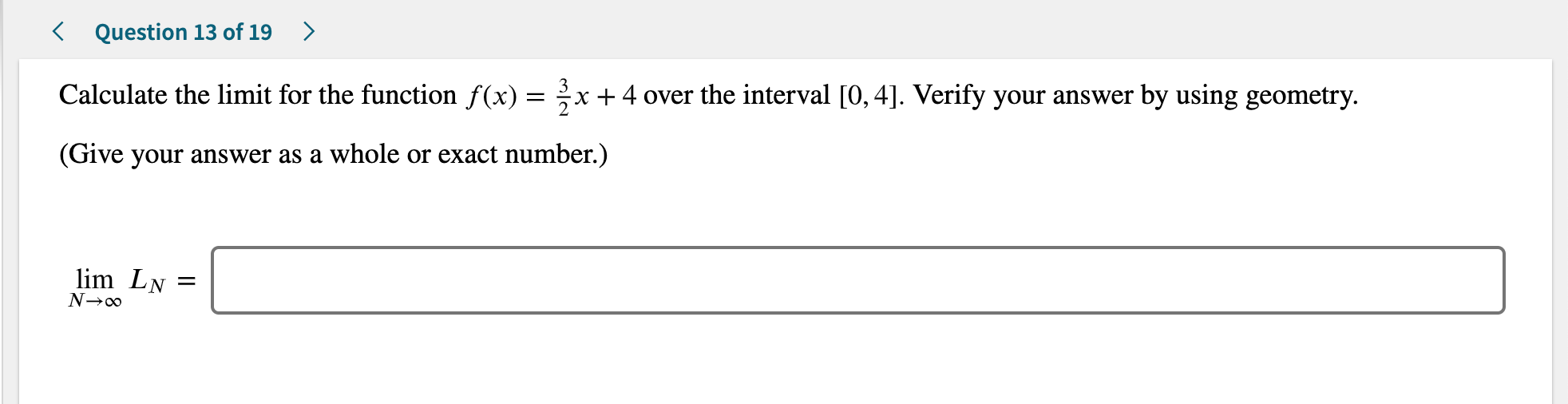 < Question 13 of 19>
Calculate the limit for the function f(x) =
x + 4 over the interval [0, 4]. Verify your answer by using geometry
11
(Give your answer as a whole or exact number.)
lim LN
N--o0
