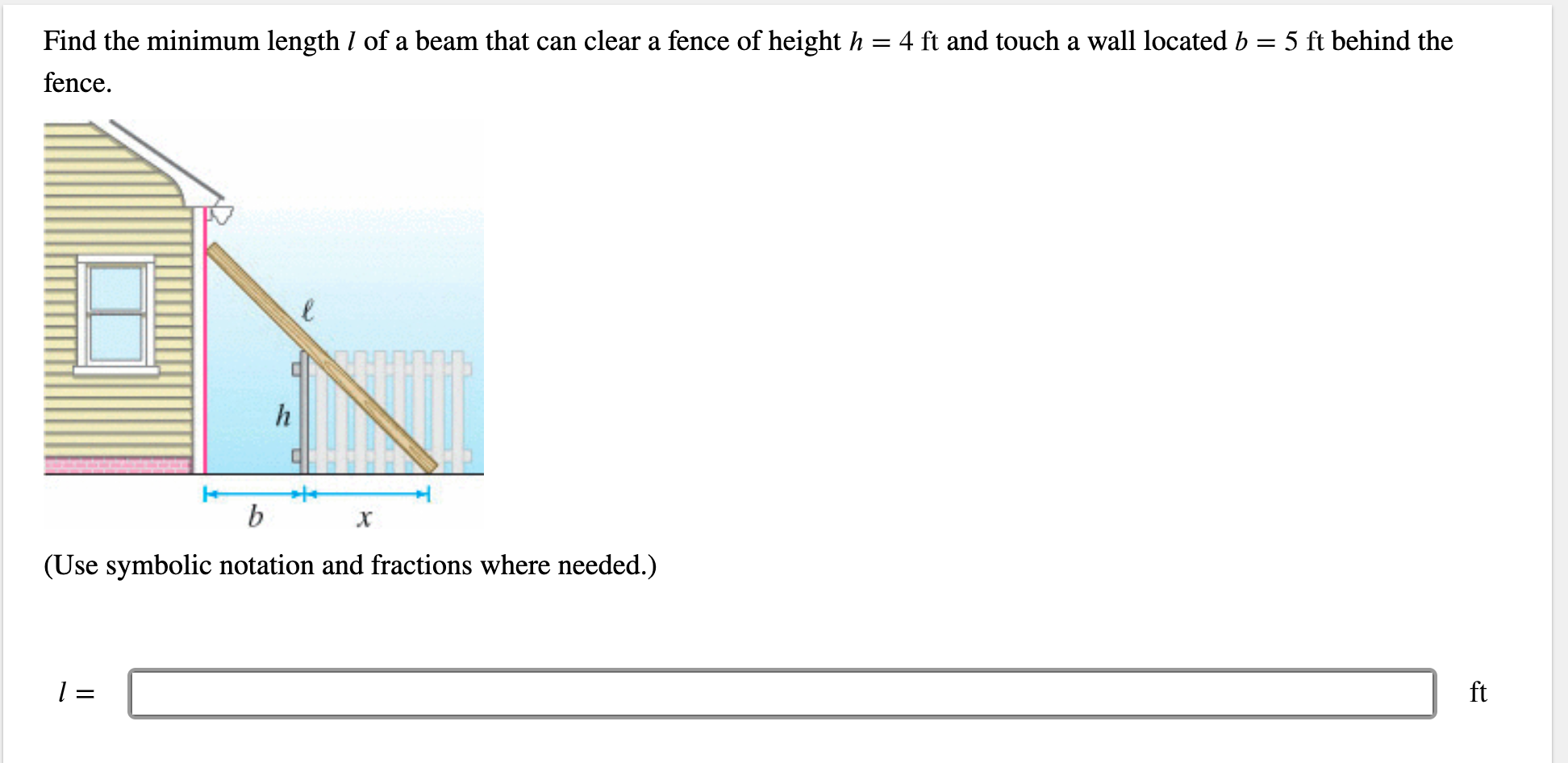 Find the minimum length / of a beam that can clear a fence of height h
5 ft behind the
4 ft and touch a wall located b
fence
h
b
х
(Use symbolic notation and fractions where needed.)
ft
