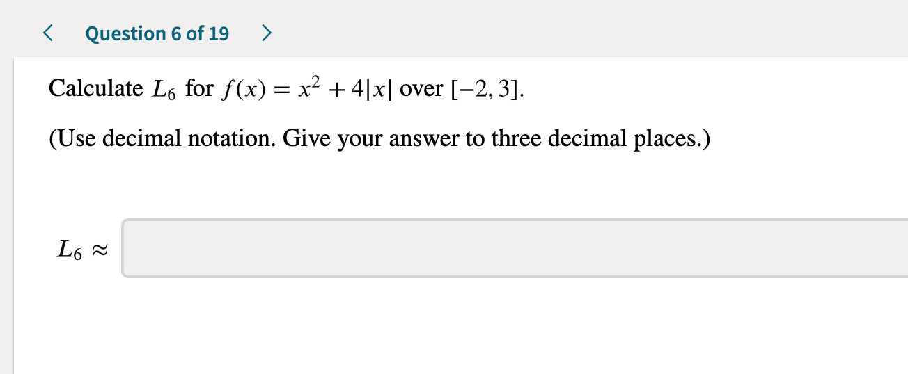Question 6 of 19
Calculate L6 for f(x) = x2 +4|x| over [-2,3]
(Use decimal notation. Give your answer to three decimal places.)
L6
