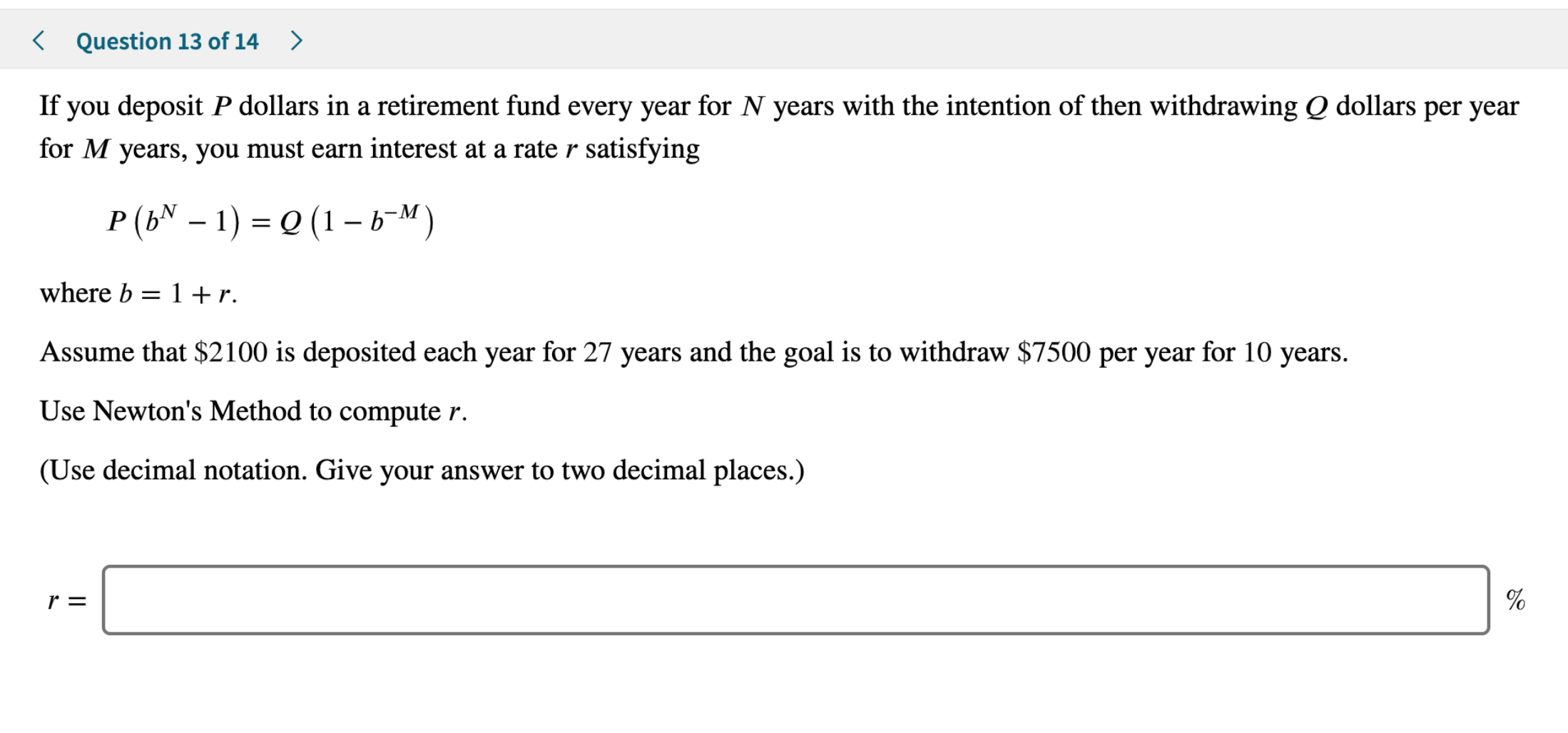 Question 13 of 14
>
If you deposit P dollars in a retirement fund every year for N years with the intention of then withdrawing Q dollars per year
for M years, you must earn interest at a rater satisfying
P (bN - 1)
(1-b-M)
where b 1 + r
Assume that $2100 is deposited each year for 27 years and the goal is to withdraw $7500 per year for 10 years
Use Newton's Method to compute r.
(Use decimal notation. Give your answer to two decimal places.)
r =
96
