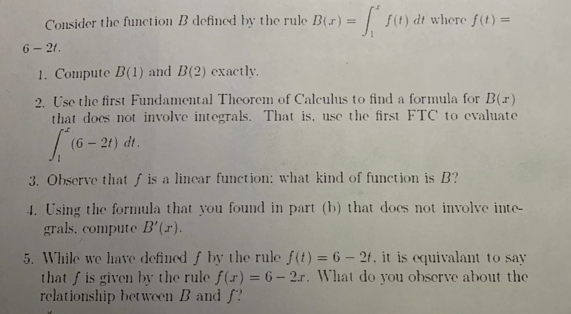 f(t) dt where f(t)=
Consider the function B defined by the rule B(r)
11
6-2t.
1. Compute B(1) and B(2) exactly
2. Use the first Fundamental Theorem of Calculus to find a formula for B(r)
that does not involve integrals. That is, use the first FTC to evaluate
(G-21) dt.
3. Ohserve that f is a linear function: what kind of function is B?
4. Using the formula that you found in part (b) that does not involve inte-
grals. compute B' (r).
5. While we have defined f by the rule f(t) 6- 2f., it is equivalant to say
that fis given by the rule f(r) = 6-2.r. What do you observe about the
relationship between B and f?
