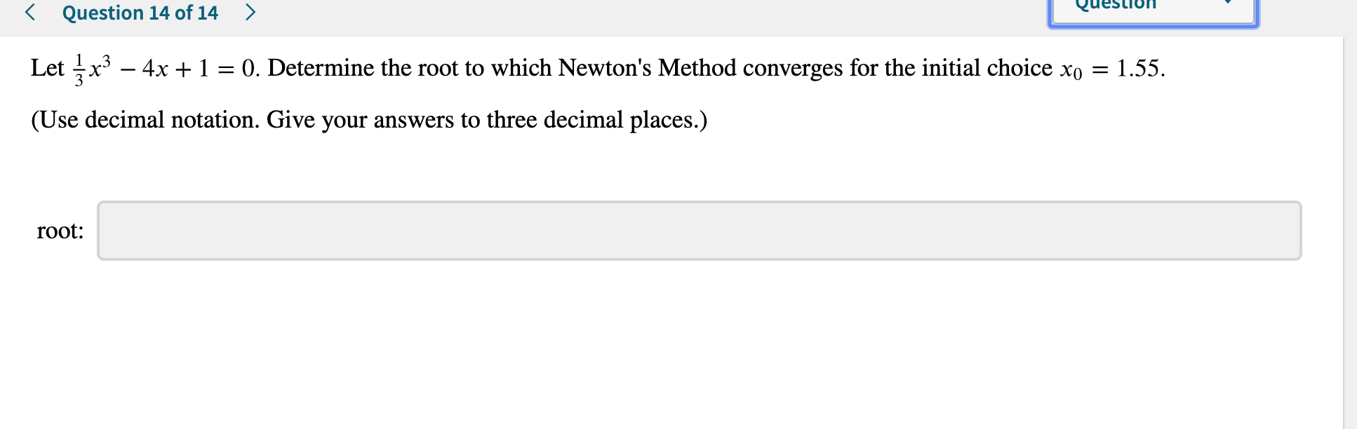 Question
< Question 14 of 14
>
Let x34x 1
0. Determine the root to which Newton's Method converges for the initial choice xo =
(Use decimal notation. Give your answers to three decimal places.)
root:
