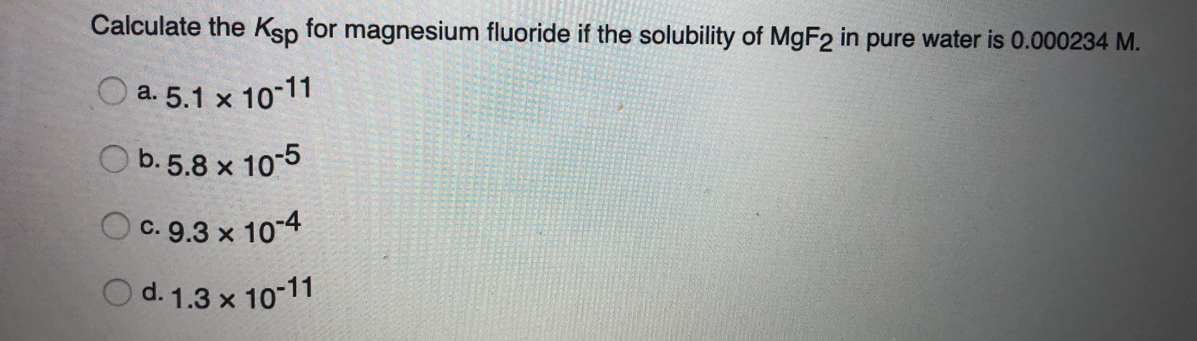 Calculate the Ksp for magnesium fluoride if the solubility of MGF2 in pure water is 0.000234 M.
a. 5.1 x 10-11
O b.5.8 x 10-5
C. 9.3 x 10-4
d. 1.3 x 10-11
