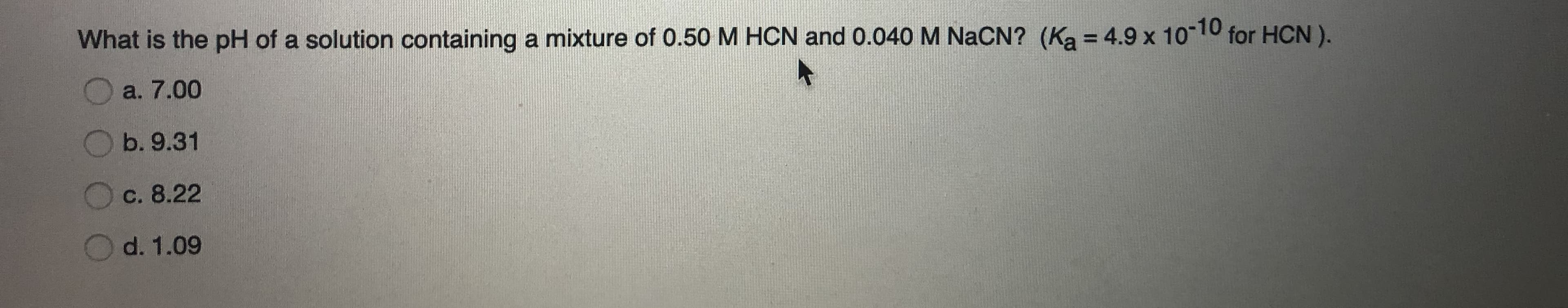 What is the pH of a solution containing a mixture of 0.50 M HCN and 0.040 M NaCN? (Ka = 4.9 x 1010 for HCN).
%3D
a. 7.00
b. 9.31
c. 8.22
d. 1.09
