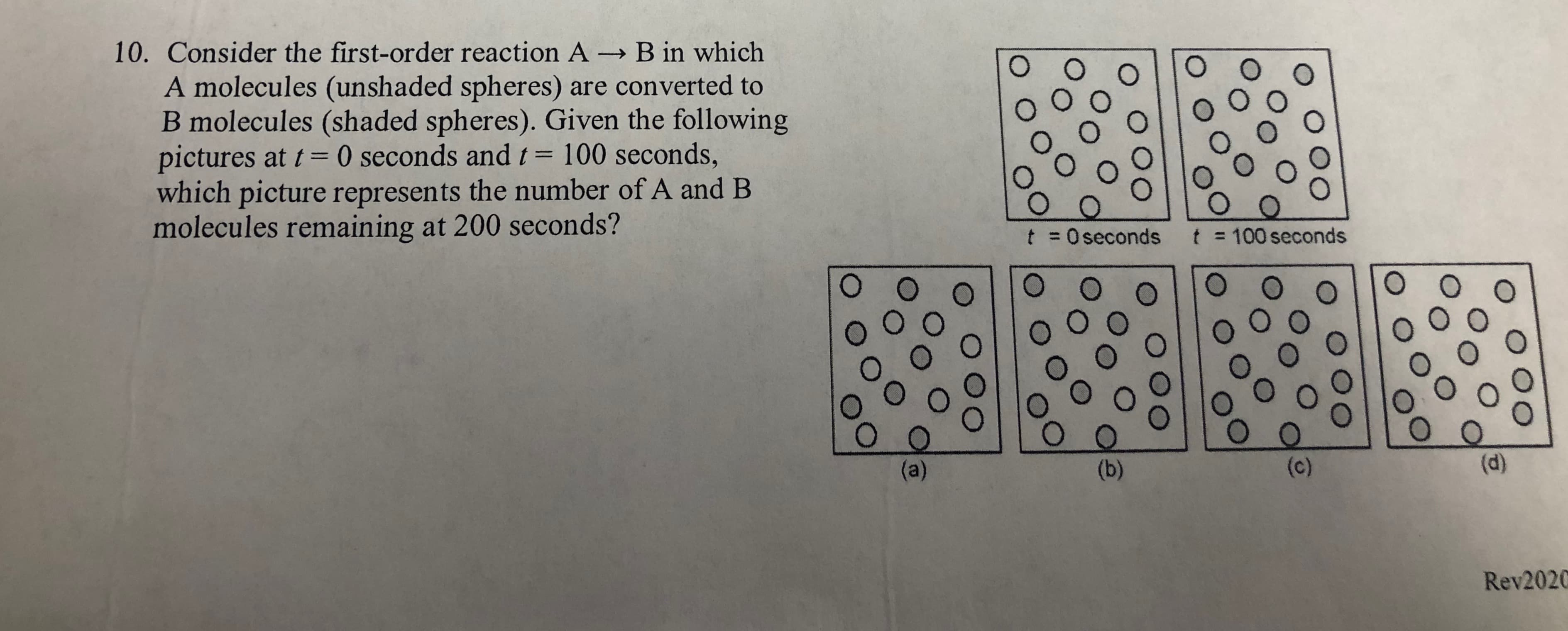 10. Consider the first-order reaction A B in which
A molecules (unshaded spheres) are converted to
B molecules (shaded spheres). Given the following
pictures at t= 0 seconds and t= 100 seconds,
which picture represents the number of A and B
molecules remaining at 200 seconds?
%3D
t = Oseconds
t = 100 seconds
%3D
(a)
(b)
(c)
(d)
Rev2020
