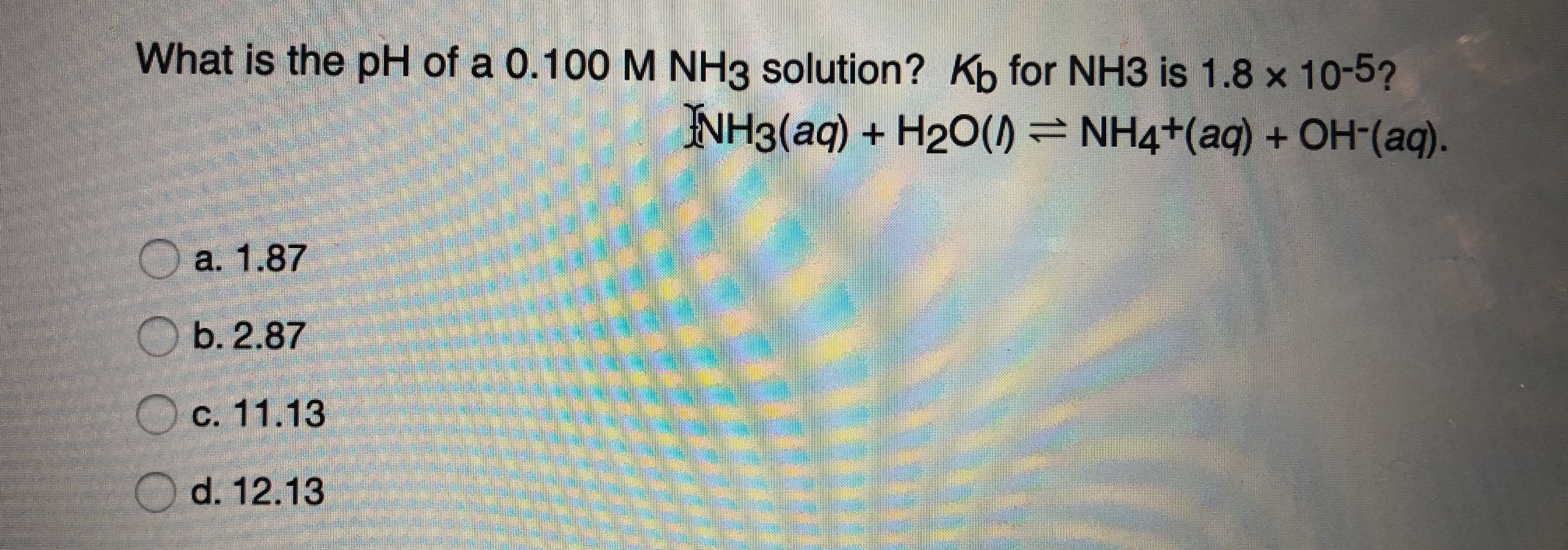 What is the pH of a 0.100M NH3 solution? Kb for NH3 is 1.8 x 10-5?
NH3(aq) + H2O() = NH4+(aq) + OH-(aq).
a. 1.87
b. 2.87
C. 11.13
O d. 12.13
