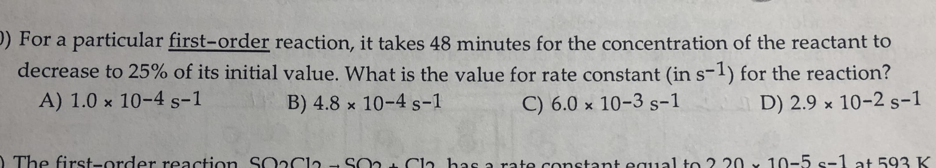 P) For a particular first-order reaction, it takes 48 minutes for the concentration of the reactant to
decrease to 25% of its initial value. What is the value for rate constant (in s-1) for the reaction?
A) 1.0 x 10-4 s-1
B) 4.8 x 10-4 s-1
C) 6.0 × 10-3 s-1
D) 2.9 x 10-2 s-1
I The first-order reaction. SO2CI2
SO2 Cla has a rato constant equal to 2 20 x 10-5 s-1 at 593 K
