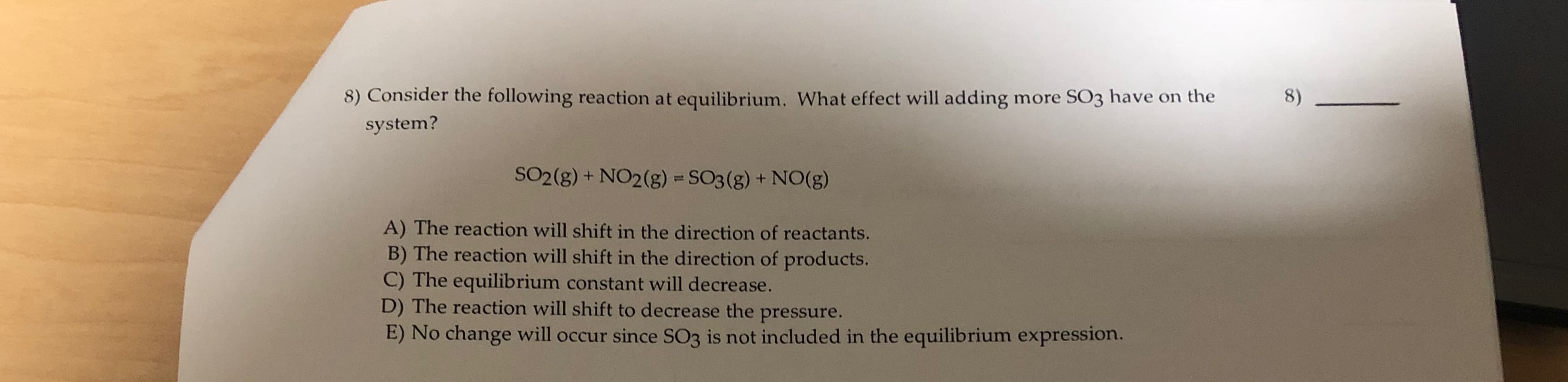 8) Consider the following reaction at equilibrium. What effect will adding more SO3 have on the
8)
system?
SO2(g) + NO2(g) = SO3(g) + NO(g)
A) The reaction will shift in the direction of reactants.
B) The reaction will shift in the direction of products.
C) The equilibrium constant will decrease.
D) The reaction will shift to decrease the pressure.
E) No change will occur since SO3 is not included in the equilibrium expression.
