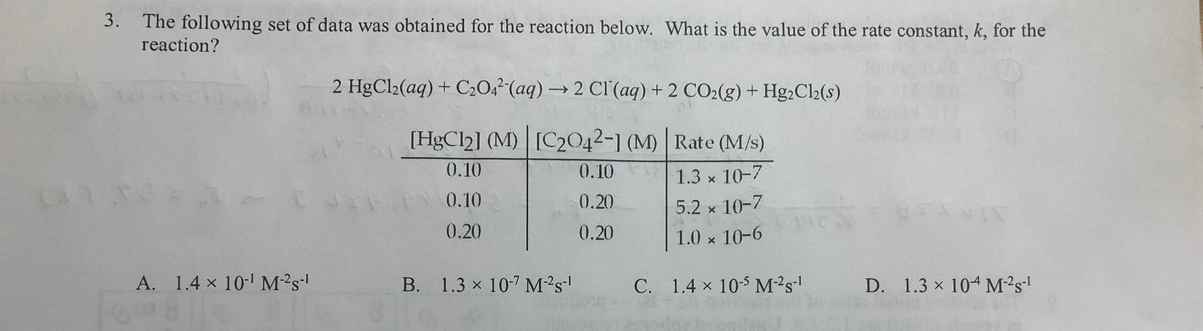 3. The following set of data was obtained for the reaction below. What is the value of the rate constant, k, for the
reaction?
2 HgCl2(aq) + C204²'(aq) → 2 Cl'(aq) + 2 CO2(g) + Hg,Cl2(s)
[HgCl2] (M) [C2042-1 (M) | Rate (M/s)
0.10
0.10
1.3 x 10-7
0.10
0.20
5.2 x 10-7
0.20
0.20
1.0 x 10-6
A. 1.4 x 10- M²s'
B. 1.3 x 107 M²s!
C. 1.4 x 10-5 M²s'
D. 1.3 x 104 M²s'
