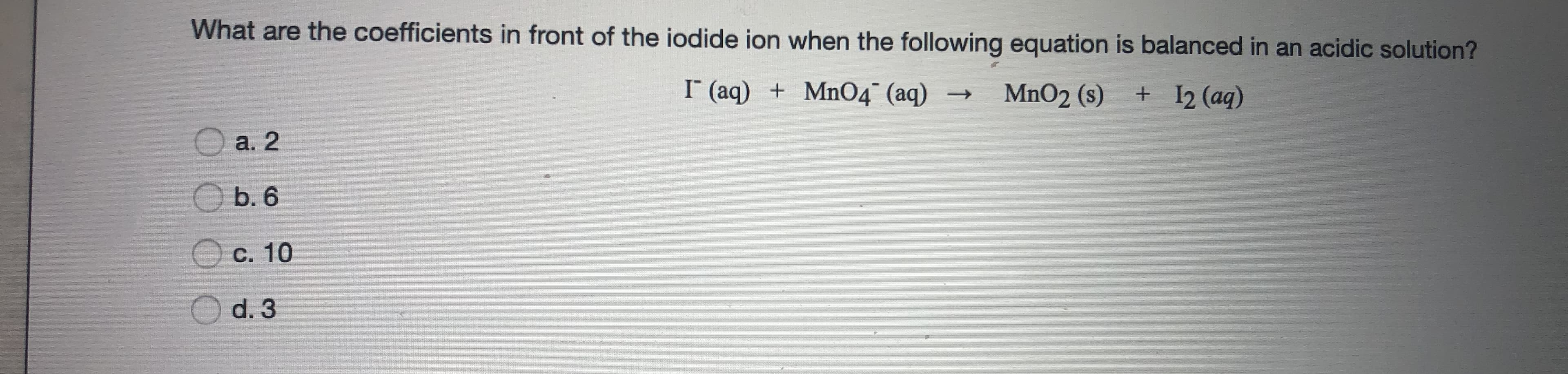 What are the coefficients in front of the iodide ion when the following equation is balanced in an acidic solution?
I (aq) + Mn04° (aq) →
MnO2 (s)
+ 12 (aq)
O a. 2
Б.6
C. 10
d. 3
