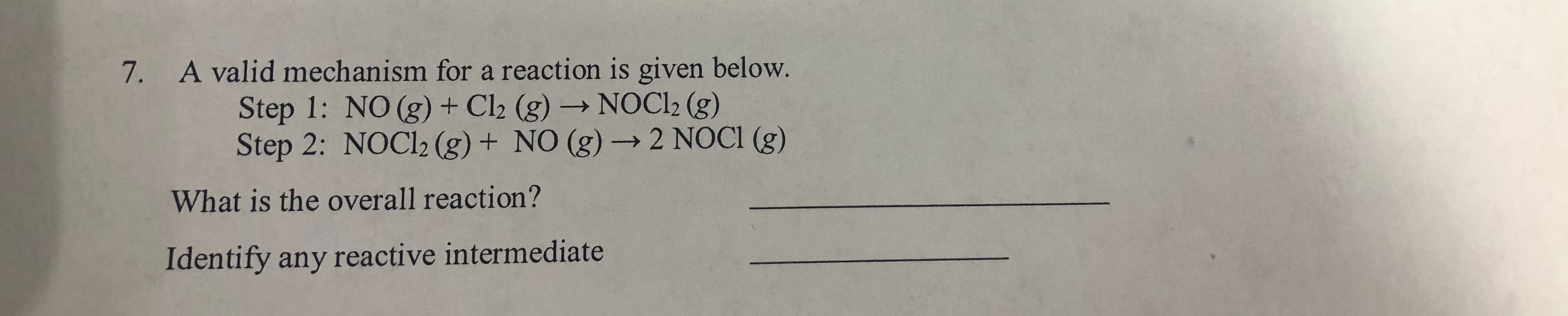 7.
A valid mechanism for a reaction is given below.
Step 1: NO (g) + Cl2 (g) → NOCI2 (g)
Step 2: NOCI2 (g) + NO (g) -→ 2 NOCI (g)
What is the overall reaction?
Identify any reactive intermediate
